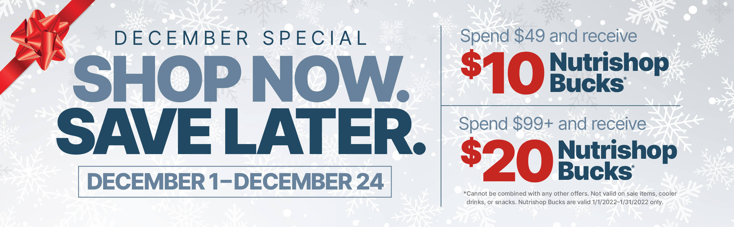 December special. shop now. save later. december 1 to december 24. Spend $49 and recieve $10 Nutrishop Bucks. Spend $99 or more and recieve $20 Nutrishop Bucks.